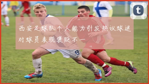 西安足球队个人能力引发热议球迷对球员表现褒贬不一
