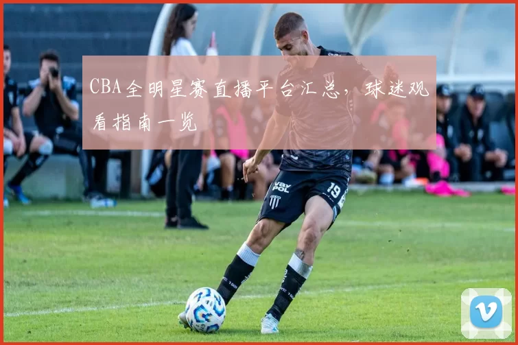 CBA全明星赛直播平台汇总，球迷观看指南一览