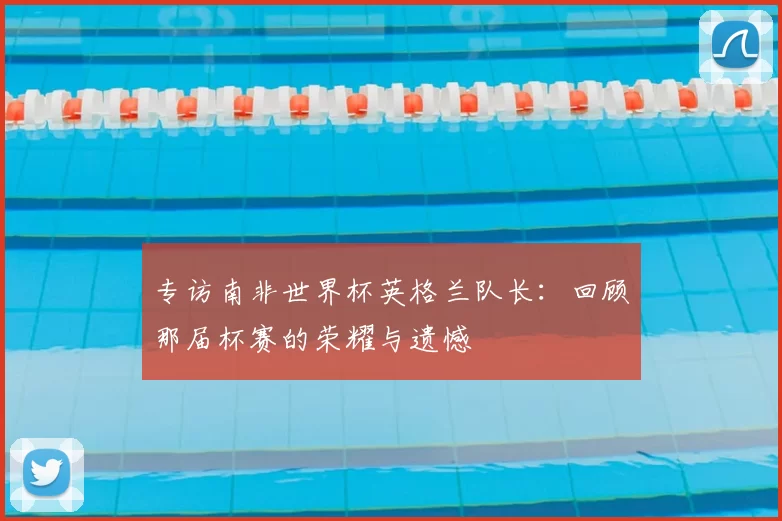专访南非世界杯英格兰队长：回顾那届杯赛的荣耀与遗憾