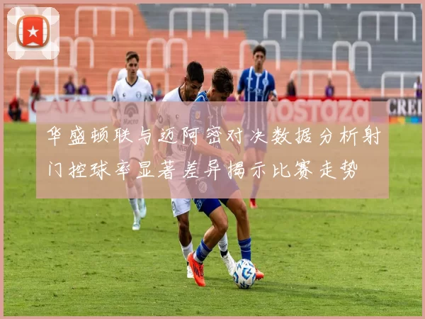 华盛顿联与迈阿密对决数据分析射门控球率显著差异揭示比赛走势