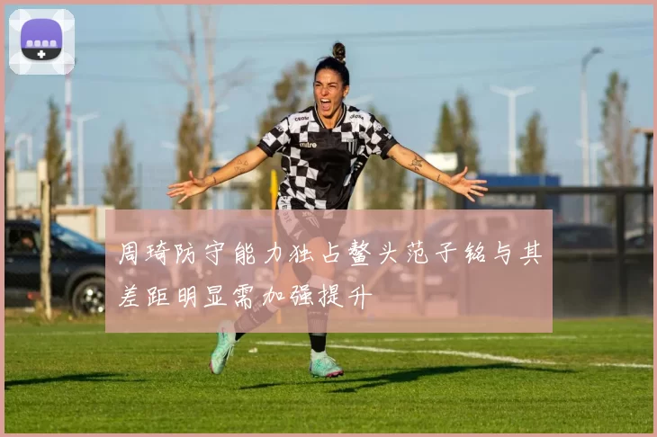 周琦防守能力独占鳌头范子铭与其差距明显需加强提升