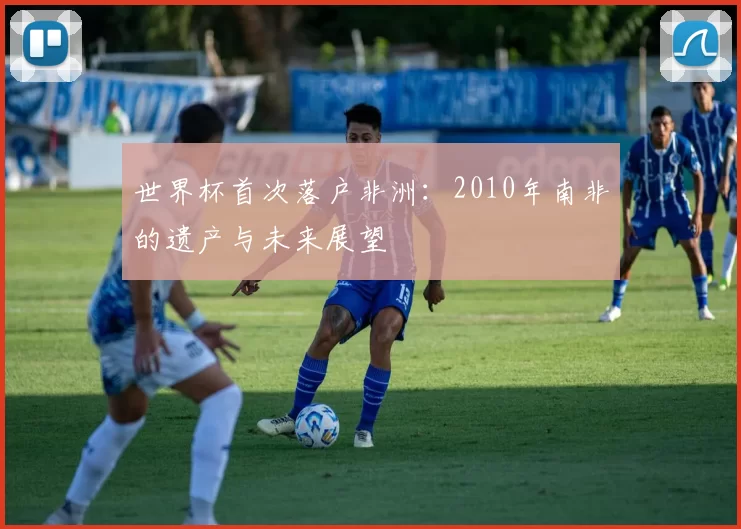 世界杯首次落户非洲:2010年南非的遗产与未来展望