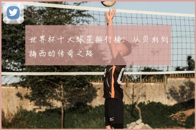 世界杯十大球星排行榜:从贝利到梅西的传奇之路