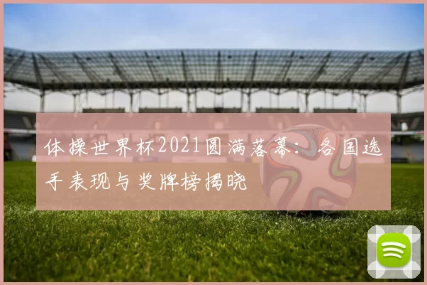 体操世界杯2021圆满落幕:各国选手表现与奖牌榜揭晓
