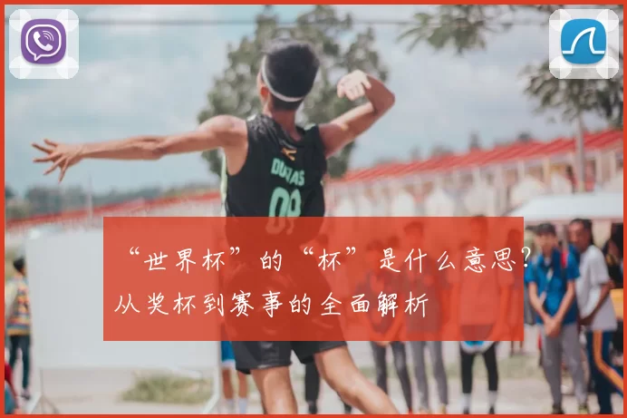 “世界杯”的“杯”是什么意思？从奖杯到赛事的全面解析