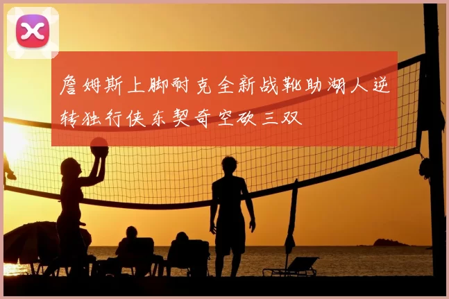 詹姆斯上脚耐克全新战靴助湖人逆转独行侠东契奇空砍三双