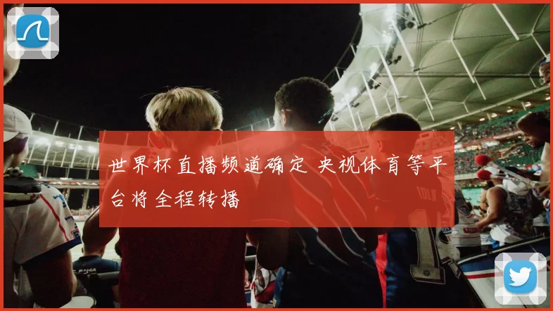 世界杯直播频道确定 央视体育等平台将全程转播