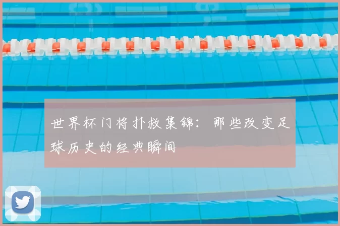 世界杯门将扑救集锦:那些改变足球历史的经典瞬间
