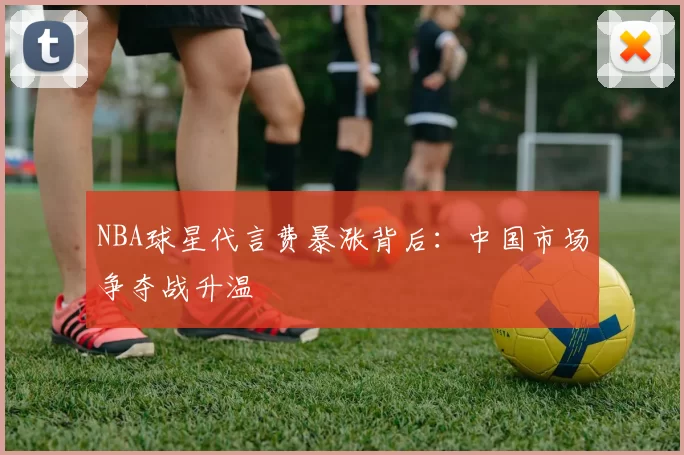 NBA球星代言费暴涨背后：中国市场争夺战升温
