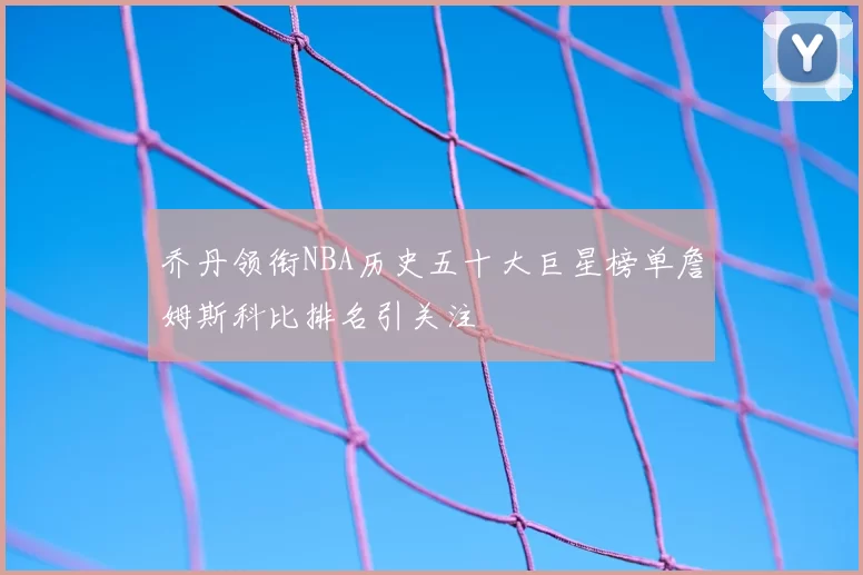乔丹领衔NBA历史五十大巨星榜单詹姆斯科比排名引关注