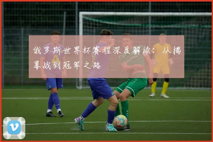 俄罗斯世界杯赛程深度解读:从揭幕战到冠军之路