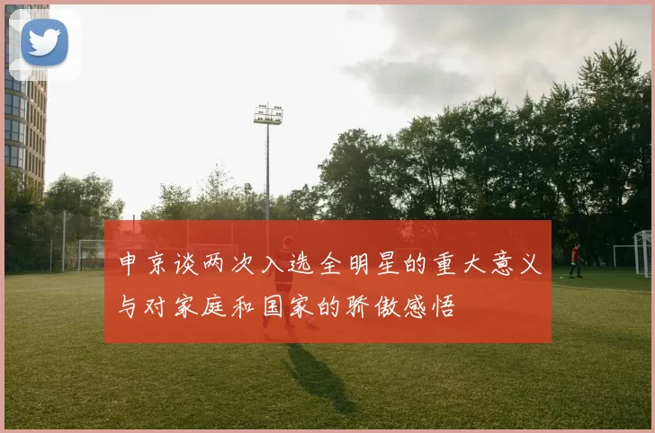 申京谈两次入选全明星的重大意义与对家庭和国家的骄傲感悟