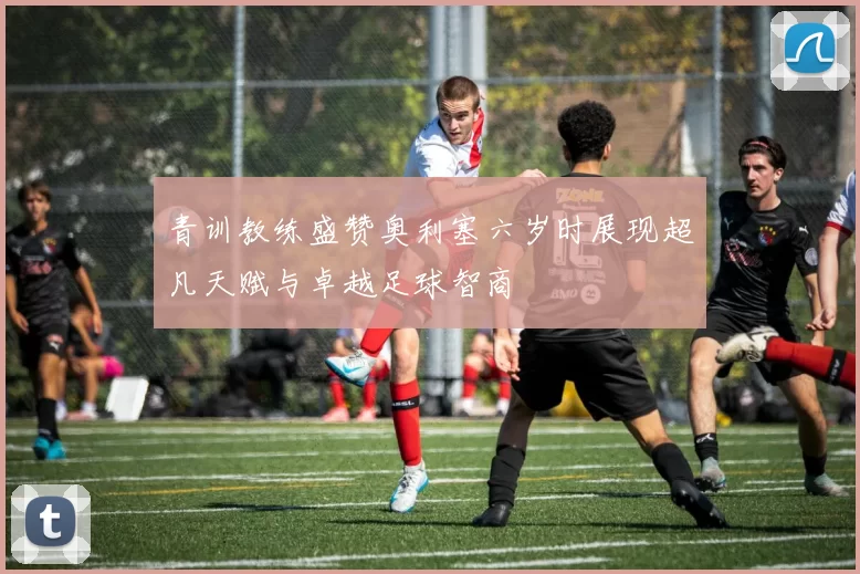 青训教练盛赞奥利塞六岁时展现超凡天赋与卓越足球智商